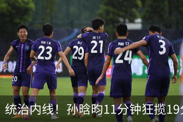统治内线！孙晗昀11分钟狂揽19分5篮板，正负值高达+27